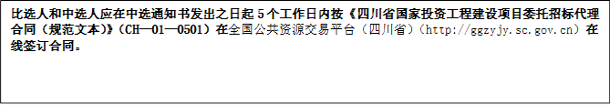 比選人和中選人應(yīng)在中選通知書(shū)發(fā)出之日起5個(gè)工作日內(nèi)按《四川省國(guó)家投資工程建設(shè)項(xiàng)目委托招標(biāo)代理合同（規(guī)范文本）》（CH—01—0501）在全國(guó)公共資源交易平臺(tái)（四川?。╤ttp://ggzyjy.sc.gov.cn）在線(xiàn)簽訂合同。